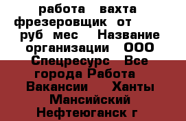 работа . вахта. фрезеровщик. от 50 000 руб./мес. › Название организации ­ ООО Спецресурс - Все города Работа » Вакансии   . Ханты-Мансийский,Нефтеюганск г.